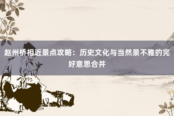 赵州桥相近景点攻略：历史文化与当然景不雅的完好意思合并