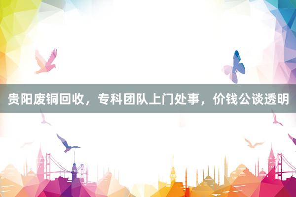 贵阳废铜回收，专科团队上门处事，价钱公谈透明